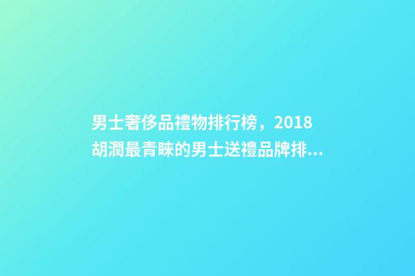 男士奢侈品禮物排行榜，2018胡潤最青睞的男士送禮品牌排行榜除了蘋果茅臺男人還喜歡什么