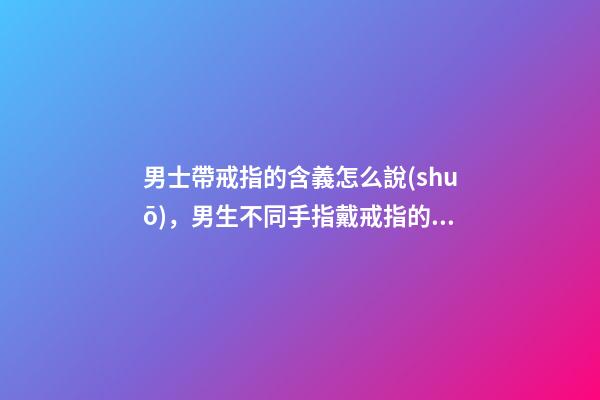 男士帶戒指的含義怎么說(shuō)，男生不同手指戴戒指的意義-第1張-觀點(diǎn)-玄機(jī)派