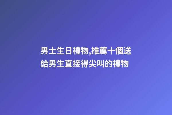 男士生日禮物,推薦十個送給男生直接得尖叫的禮物-第1張-觀點-玄機派