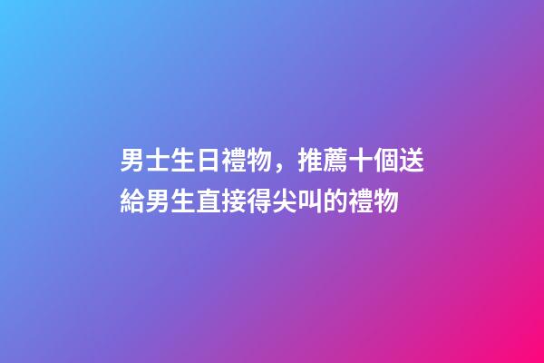 男士生日禮物，推薦十個送給男生直接得尖叫的禮物-第1張-觀點-玄機派