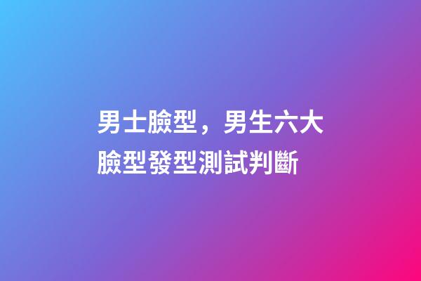 男士臉型，男生六大臉型發型測試判斷-第1張-觀點-玄機派
