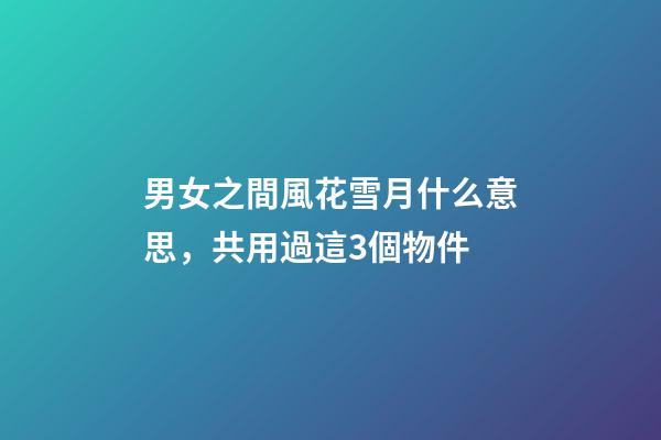 男女之間風花雪月什么意思，共用過這3個物件-第1張-觀點-玄機派