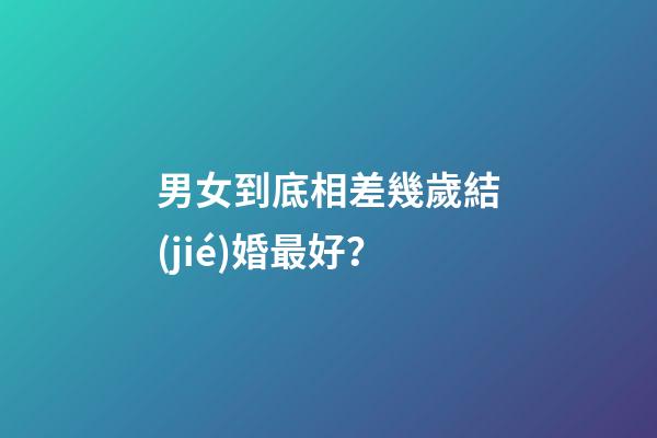 男女到底相差幾歲結(jié)婚最好？