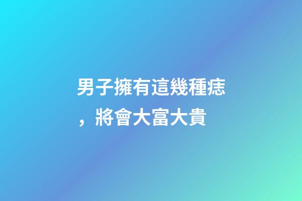 男子擁有這幾種痣，將會大富大貴