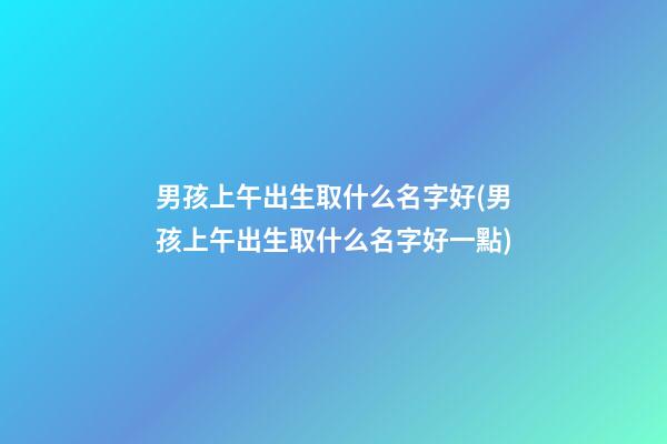 男孩上午出生取什么名字好(男孩上午出生取什么名字好一點)