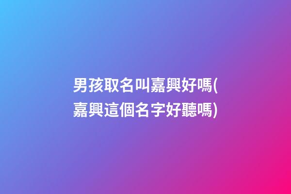 男孩取名叫嘉興好嗎(嘉興這個名字好聽嗎)