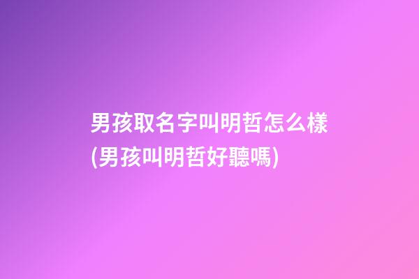 男孩取名字叫明哲怎么樣(男孩叫明哲好聽嗎)