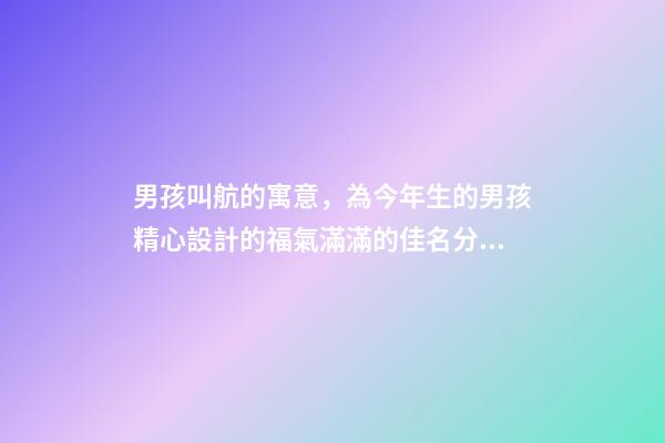 男孩叫航的寓意，為今年生的男孩精心設計的福氣滿滿的佳名分享-第1張-觀點-玄機派