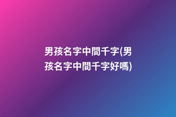 男孩名字中間千字(男孩名字中間千字好嗎)