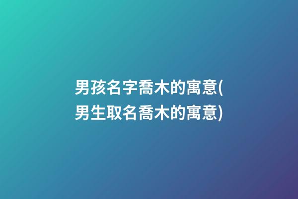 男孩名字喬木的寓意(男生取名喬木的寓意)