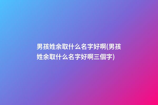 男孩姓余取什么名字好啊(男孩姓余取什么名字好啊三個字)