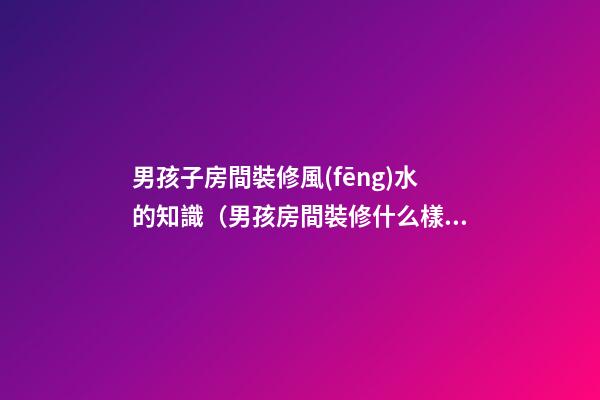 男孩子房間裝修風(fēng)水的知識（男孩房間裝修什么樣子風(fēng)水好）