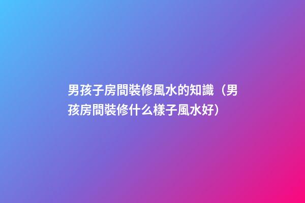 男孩子房間裝修風水的知識（男孩房間裝修什么樣子風水好）
