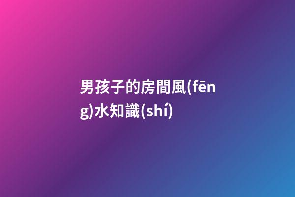 男孩子的房間風(fēng)水知識(shí)
