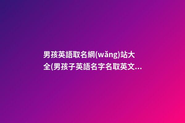 男孩英語取名網(wǎng)站大全(男孩子英語名字名取英文名)