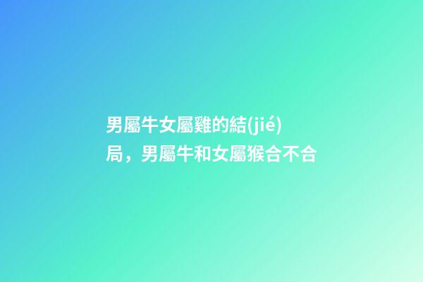 男屬牛女屬雞的結(jié)局，男屬牛和女屬猴合不合