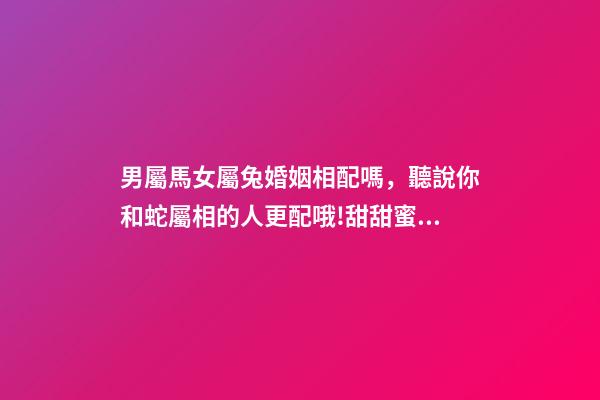 男屬馬女屬兔婚姻相配嗎，聽說你和蛇屬相的人更配哦!甜甜蜜蜜一生-第1張-觀點-玄機派
