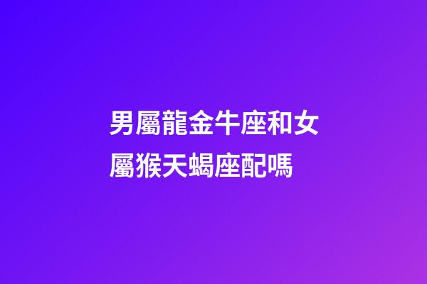 男屬龍金牛座和女屬猴天蝎座配嗎-第1張-星座運勢-玄機派