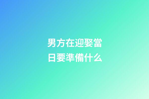 男方在迎娶當日要準備什么