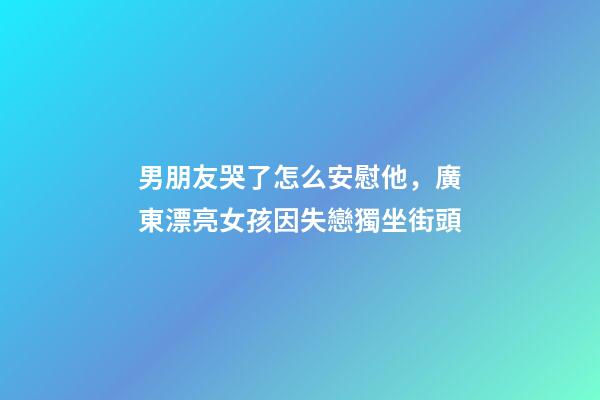 男朋友哭了怎么安慰他，廣東漂亮女孩因失戀獨坐街頭-第1張-觀點-玄機派