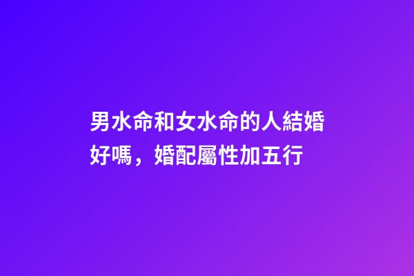 男水命和女水命的人結婚好嗎，婚配屬性加五行