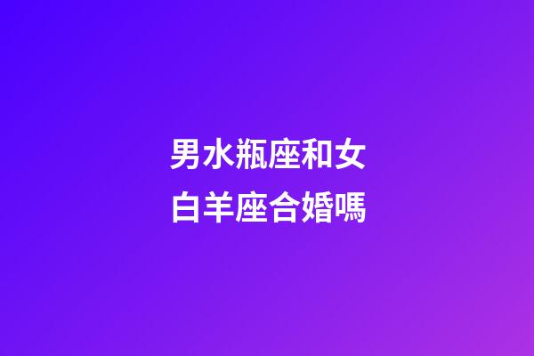 男水瓶座和女白羊座合婚嗎-第1張-星座運勢-玄機派