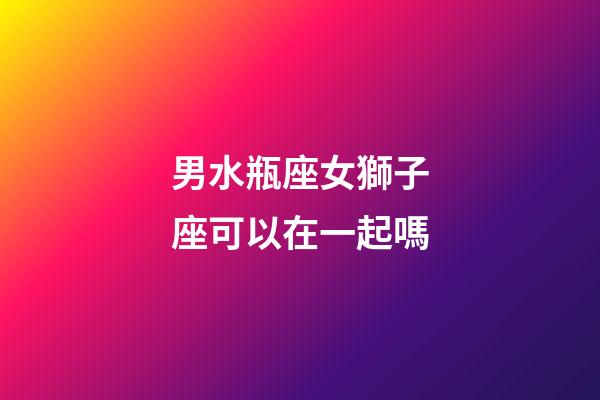 男水瓶座女獅子座可以在一起嗎-第1張-星座運勢-玄機派