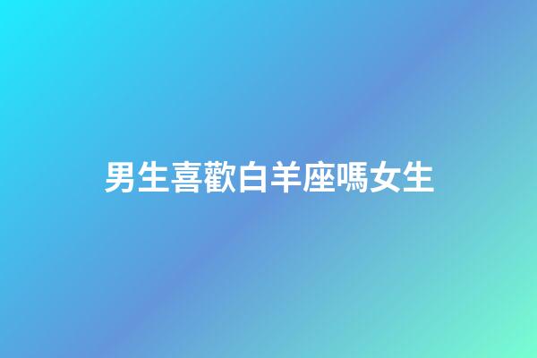 男生喜歡白羊座嗎女生-第1張-星座運勢-玄機派