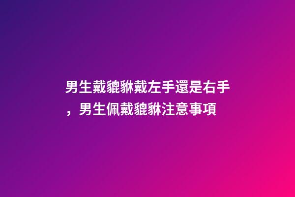 男生戴貔貅戴左手還是右手，男生佩戴貔貅注意事項