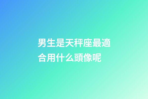 男生是天秤座最適合用什么頭像呢-第1張-星座運勢-玄機派