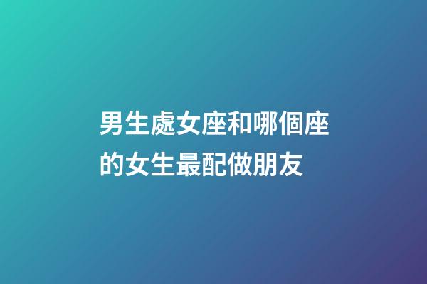 男生處女座和哪個座的女生最配做朋友-第1張-星座運勢-玄機派