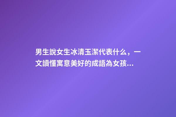男生說女生冰清玉潔代表什么，一文讀懂寓意美好的成語為女孩起名-第1張-觀點-玄機派