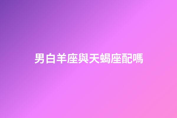 男白羊座與天蝎座配嗎-第1張-星座運勢-玄機派