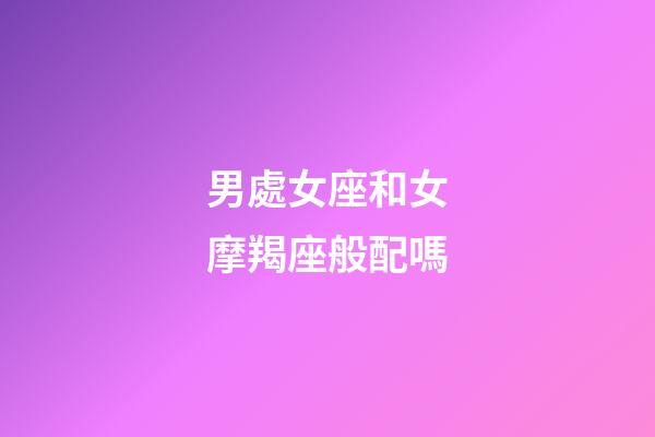 男處女座和女摩羯座般配嗎-第1張-星座運(yùn)勢(shì)-玄機(jī)派