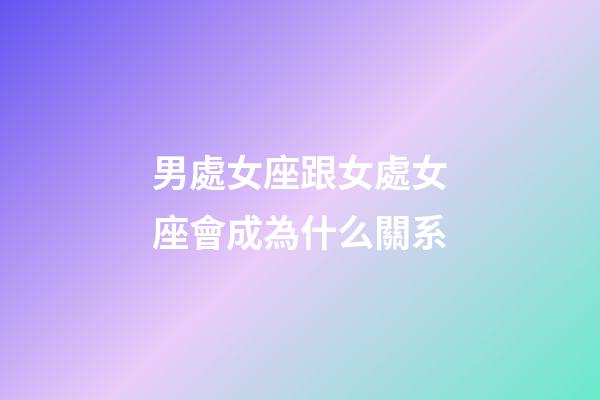 男處女座跟女處女座會成為什么關系-第1張-星座運勢-玄機派