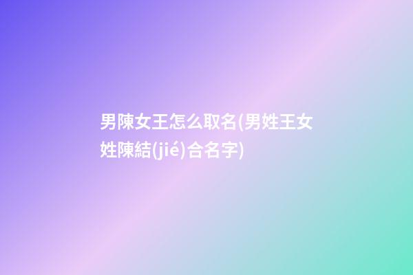 男陳女王怎么取名(男姓王女姓陳結(jié)合名字)