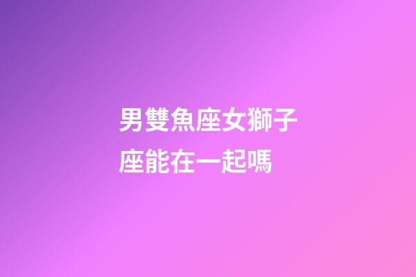 男雙魚座女獅子座能在一起嗎-第1張-星座運(yùn)勢(shì)-玄機(jī)派