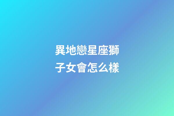 異地戀星座獅子女會怎么樣-第1張-星座運勢-玄機派