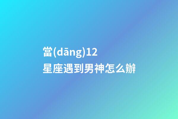 當(dāng)12星座遇到男神怎么辦-第1張-星座運(yùn)勢(shì)-玄機(jī)派