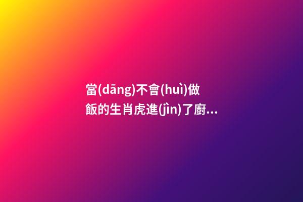 當(dāng)不會(huì)做飯的生肖虎進(jìn)了廚房
