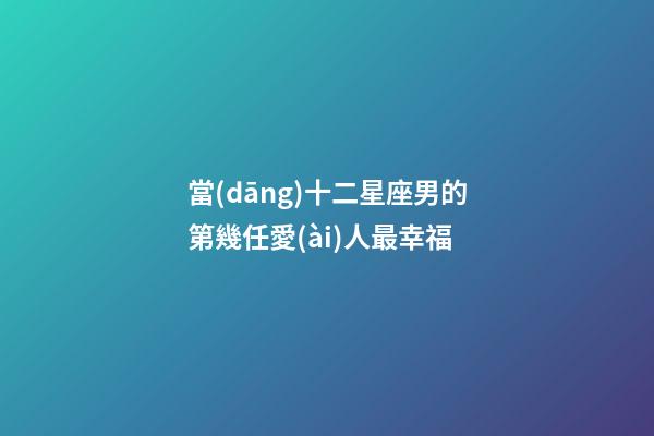 當(dāng)十二星座男的第幾任愛(ài)人最幸福