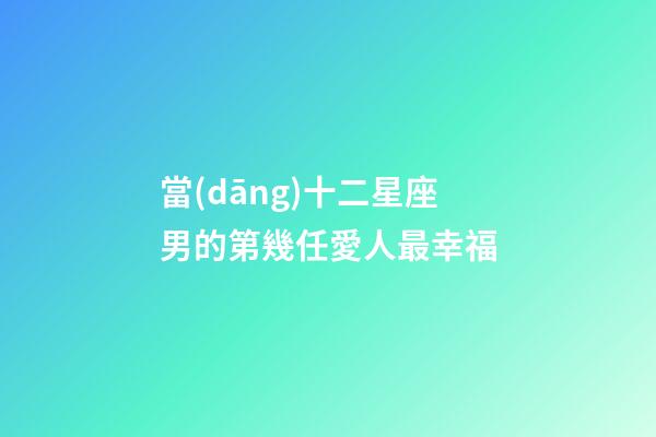 當(dāng)十二星座男的第幾任愛人最幸福