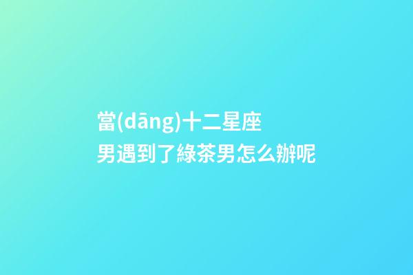 當(dāng)十二星座男遇到了綠茶男怎么辦呢