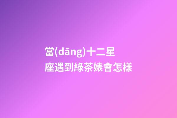當(dāng)十二星座遇到綠茶婊會怎樣