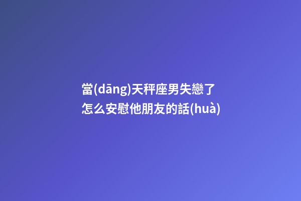 當(dāng)天秤座男失戀了怎么安慰他朋友的話(huà)-第1張-星座運(yùn)勢(shì)-玄機(jī)派