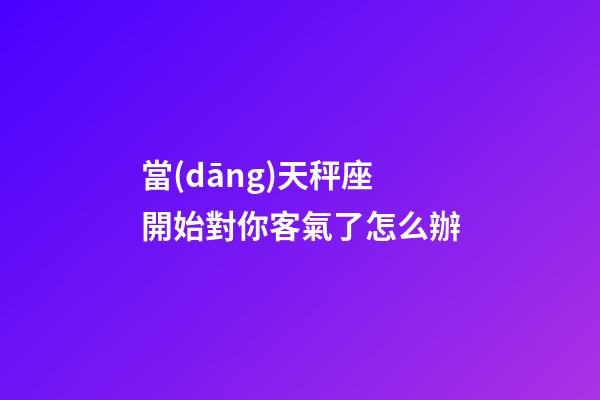 當(dāng)天秤座開始對你客氣了怎么辦