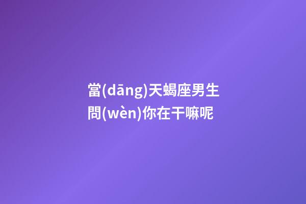 當(dāng)天蝎座男生問(wèn)你在干嘛呢-第1張-星座運(yùn)勢(shì)-玄機(jī)派