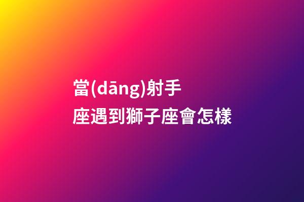 當(dāng)射手座遇到獅子座會怎樣