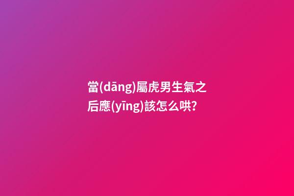 當(dāng)屬虎男生氣之后應(yīng)該怎么哄？