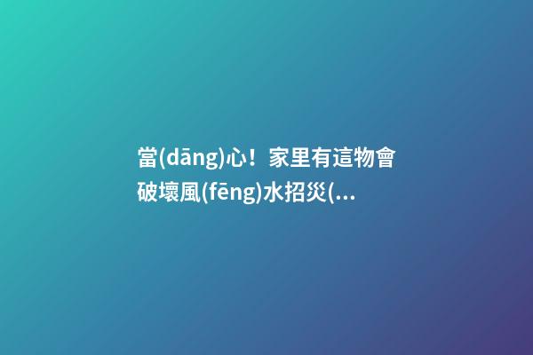當(dāng)心！家里有這物會破壞風(fēng)水招災(zāi)惹禍